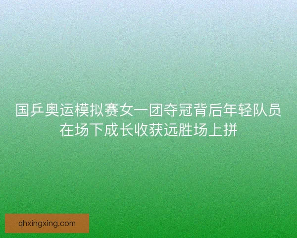 国乒奥运模拟赛女一团夺冠背后年轻队员在场下成长收获远胜场上拼