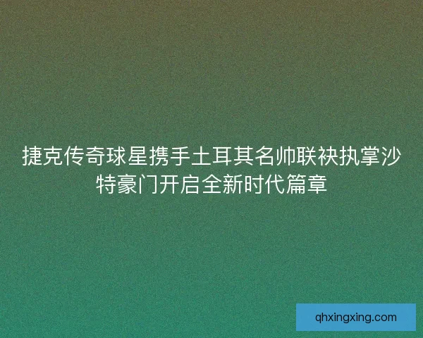 捷克传奇球星携手土耳其名帅联袂执掌沙特豪门开启全新时代篇章
