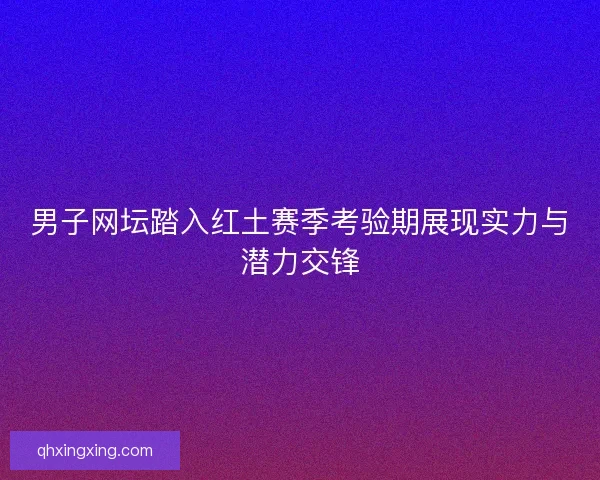 男子网坛踏入红土赛季考验期展现实力与潜力交锋