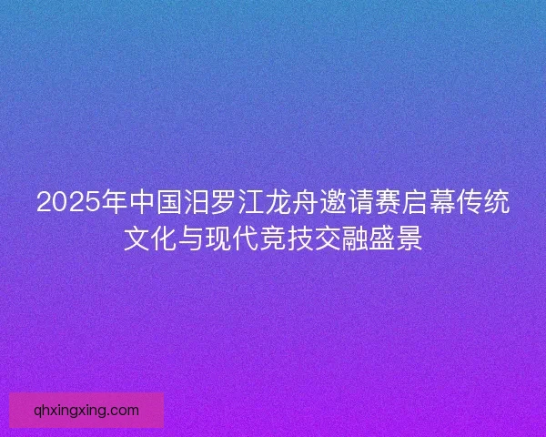 2025年中国汨罗江龙舟邀请赛启幕传统文化与现代竞技交融盛景 2025年中国汨罗江龙舟邀请赛启幕传统文化与现代竞技交融盛景