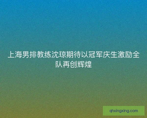 上海男排教练沈琼期待以冠军庆生激励全队再创辉煌