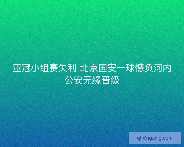 亚冠小组赛失利 北京国安一球憾负河内公安无缘晋级 亚冠小组赛失利 北京国安一球憾负河内公安无缘晋级