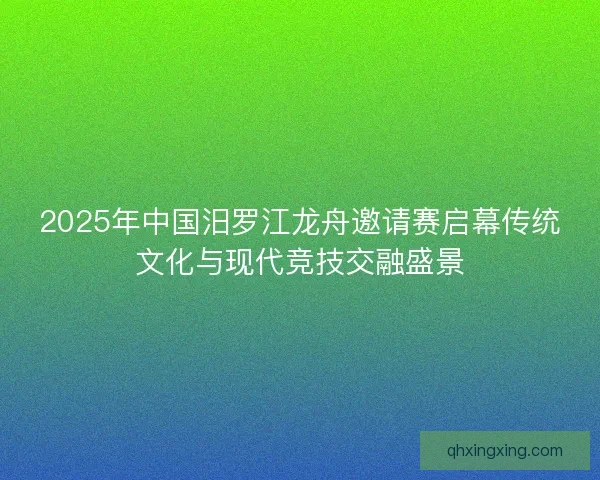 2025年中国汨罗江龙舟邀请赛启幕传统文化与现代竞技交融盛景 2025年中国汨罗江龙舟邀请赛启幕传统文化与现代竞技交融盛景