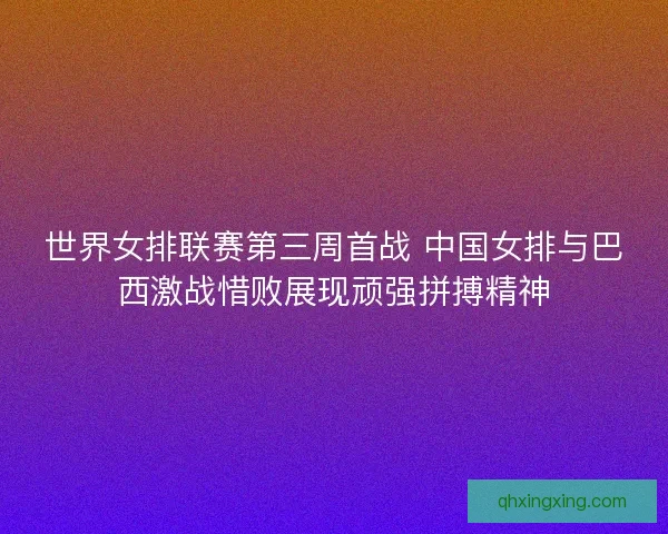 世界女排联赛第三周首战 中国女排与巴西激战惜败展现顽强拼搏精神