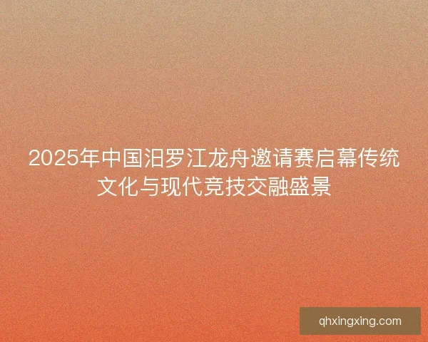 2025年中国汨罗江龙舟邀请赛启幕传统文化与现代竞技交融盛景