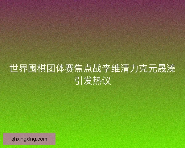 世界围棋团体赛焦点战李维清力克元晟溱引发热议 世界围棋团体赛焦点战李维清力克元晟溱引发热议
