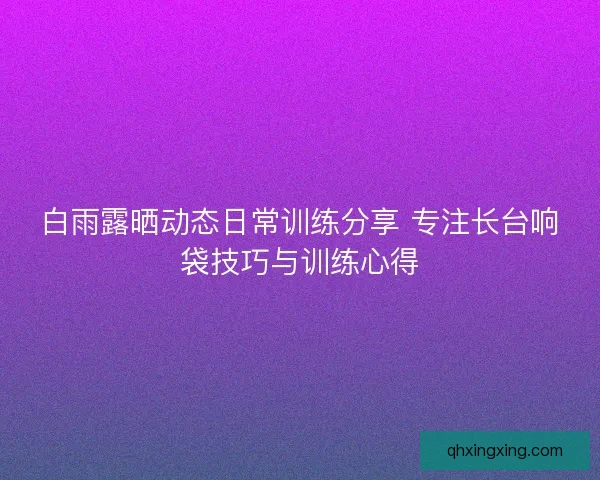 白雨露晒动态日常训练分享 专注长台响袋技巧与训练心得 白雨露晒动态日常训练分享 专注长台响袋技巧与训练心得