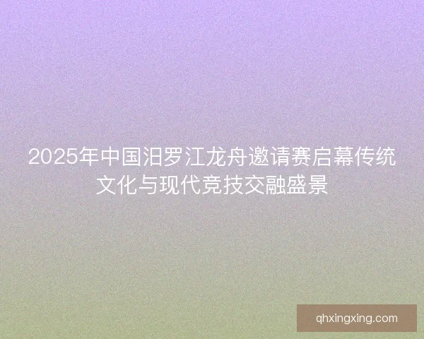 2025年中国汨罗江龙舟邀请赛启幕传统文化与现代竞技交融盛景