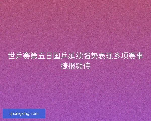 世乒赛第五日国乒延续强势表现多项赛事捷报频传