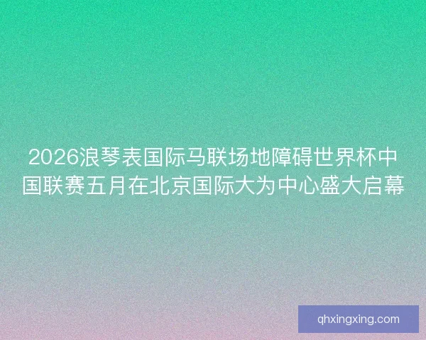 2026浪琴表国际马联场地障碍世界杯中国联赛五月在北京国际大为中心盛大启幕
