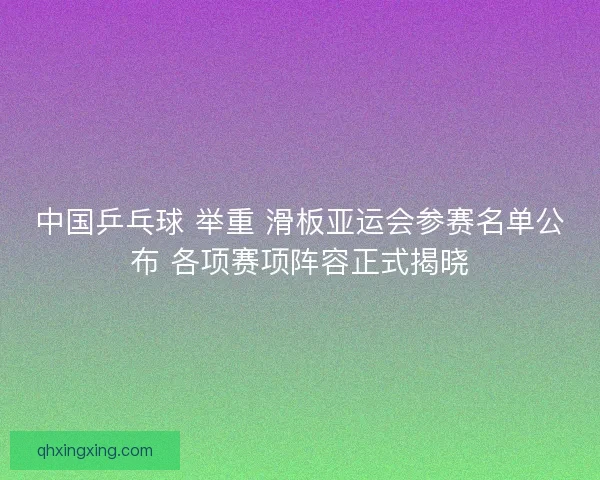 中国乒乓球 举重 滑板亚运会参赛名单公布 各项赛项阵容正式揭晓