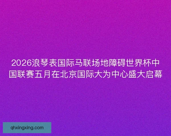 2026浪琴表国际马联场地障碍世界杯中国联赛五月在北京国际大为中心盛大启幕 2026浪琴表国际马联场地障碍世界杯中国联赛五月在北京国际大为中心盛大启幕