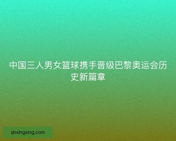 中国三人男女篮球携手晋级巴黎奥运会历史新篇章 中国三人男女篮球携手晋级巴黎奥运会历史新篇章